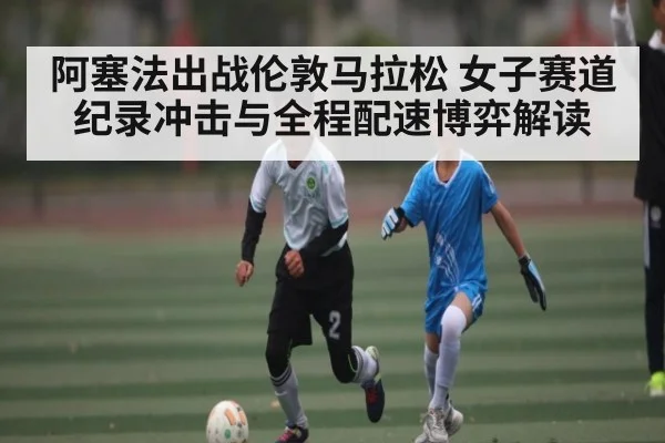 阿塞法出战伦敦马拉松 女子赛道纪录冲击与全程配速博弈解读