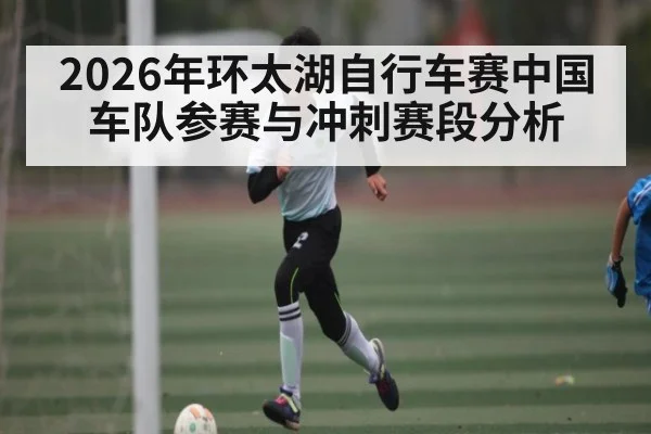 2026年环太湖自行车赛中国车队参赛与冲刺赛段分析