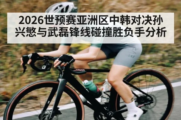 2026世预赛亚洲区中韩对决孙兴慜与武磊锋线碰撞胜负手分析