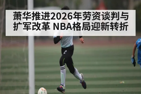 萧华推进2026年劳资谈判与扩军改革 NBA格局迎新转折